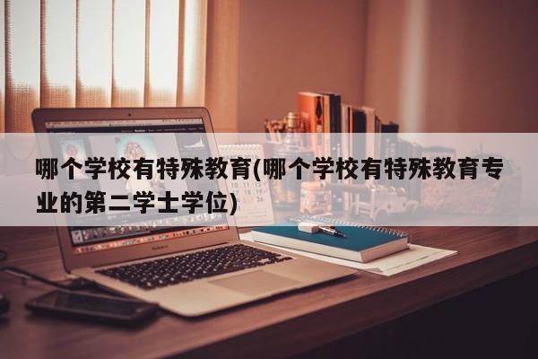 哪个学校有特殊教育(哪个学校有特殊教育专业的第二学士学位)