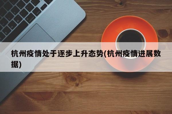 杭州疫情处于逐步上升态势(杭州疫情进展数据)