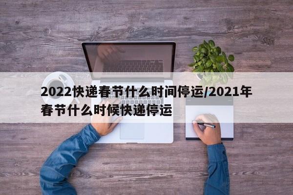 2022快递春节什么时间停运/2021年春节什么时候快递停运