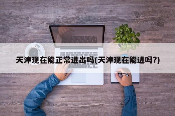 天津现在能正常进出吗(天津现在能进吗?)