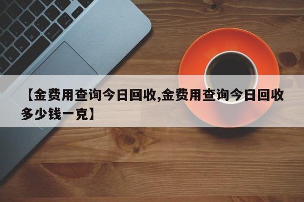 【金费用查询今日回收,金费用查询今日回收多少钱一克】