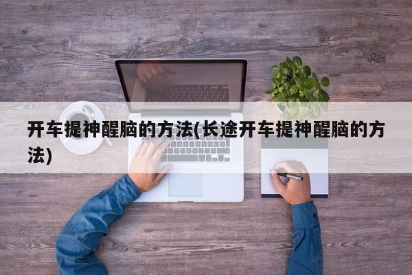 开车提神醒脑的方法(长途开车提神醒脑的方法)
