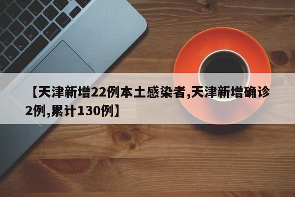 【天津新增22例本土感染者,天津新增确诊2例,累计130例】