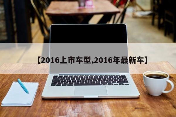 【2016上市车型,2016年最新车】