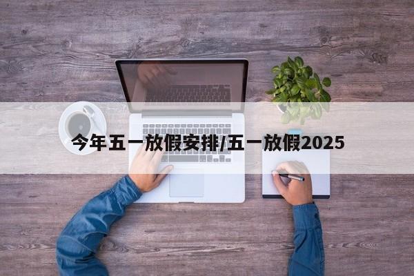 今年五一放假安排/五一放假2025