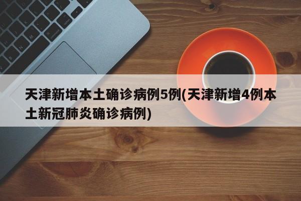 天津新增本土确诊病例5例(天津新增4例本土新冠肺炎确诊病例)