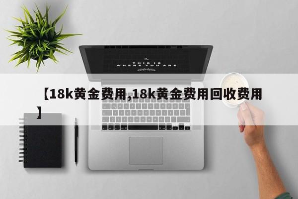 【18k黄金费用,18k黄金费用回收费用】