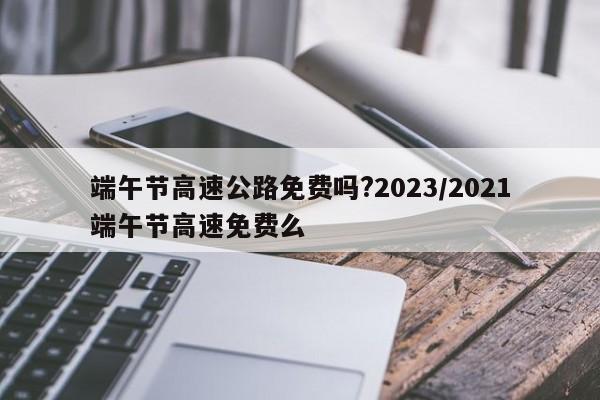端午节高速公路免费吗?2023/2021端午节高速免费么
