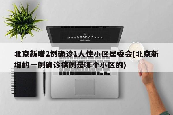 北京新增2例确诊1人住小区居委会(北京新增的一例确诊病例是哪个小区的)