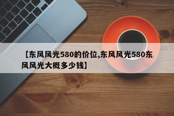 【东风风光580的价位,东风风光580东风风光大概多少钱】