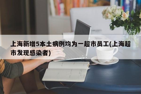 上海新增5本土病例均为一超市员工(上海超市发现感染者)