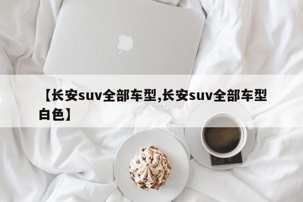 【长安suv全部车型,长安suv全部车型白色】