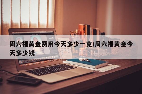 周六福黄金费用今天多少一克/周六福黄金今天多少钱
