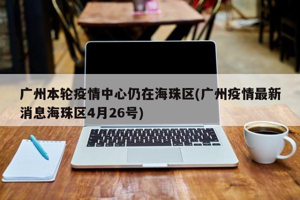 广州本轮疫情中心仍在海珠区(广州疫情最新消息海珠区4月26号)