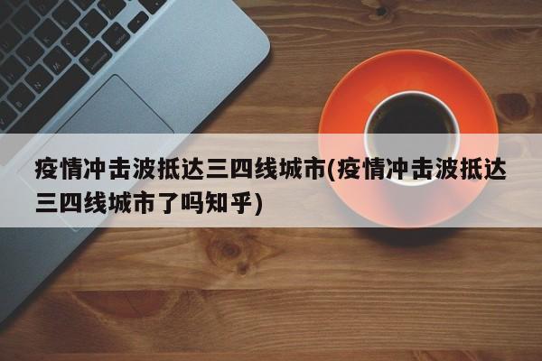 疫情冲击波抵达三四线城市(疫情冲击波抵达三四线城市了吗知乎)