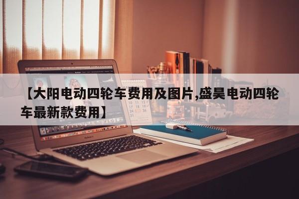 【大阳电动四轮车费用及图片,盛昊电动四轮车最新款费用】