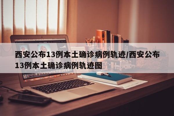 西安公布13例本土确诊病例轨迹/西安公布13例本土确诊病例轨迹图