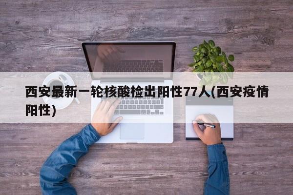 西安最新一轮核酸检出阳性77人(西安疫情阳性)