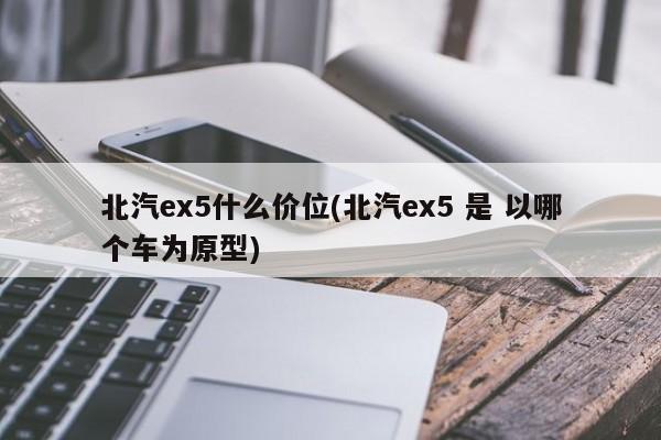 北汽ex5什么价位(北汽ex5 是 以哪个车为原型)