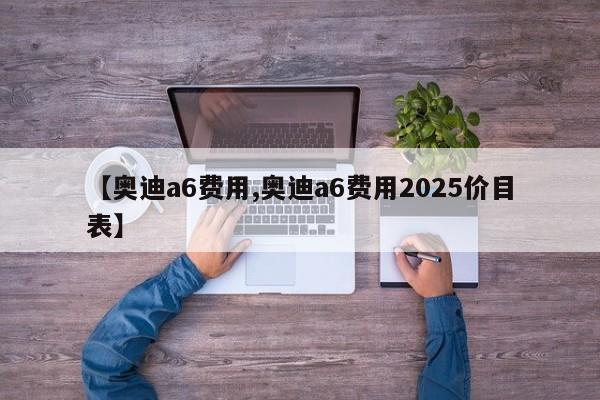 【奥迪a6费用,奥迪a6费用2025价目表】