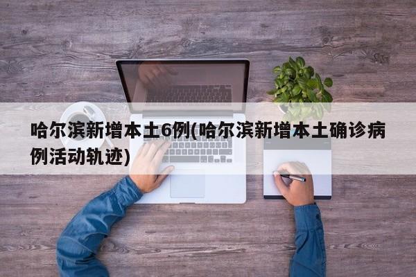 哈尔滨新增本土6例(哈尔滨新增本土确诊病例活动轨迹)