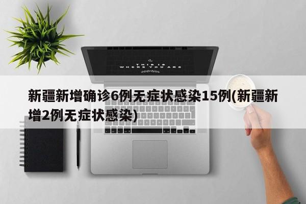 新疆新增确诊6例无症状感染15例(新疆新增2例无症状感染)