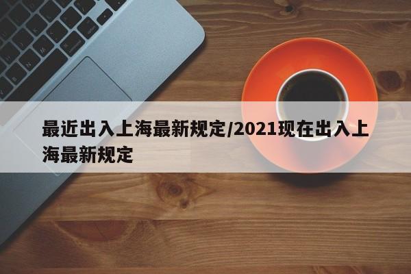 最近出入上海最新规定/2021现在出入上海最新规定