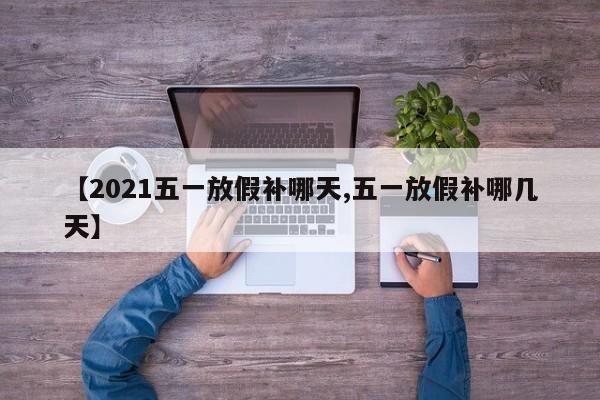 【2021五一放假补哪天,五一放假补哪几天】