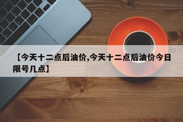 【今天十二点后油价,今天十二点后油价今日限号几点】