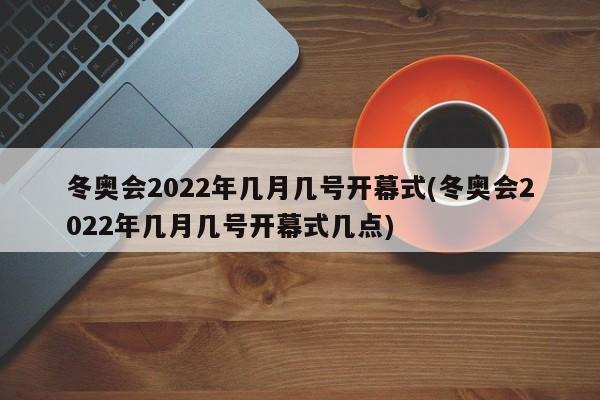 冬奥会2022年几月几号开幕式(冬奥会2022年几月几号开幕式几点)