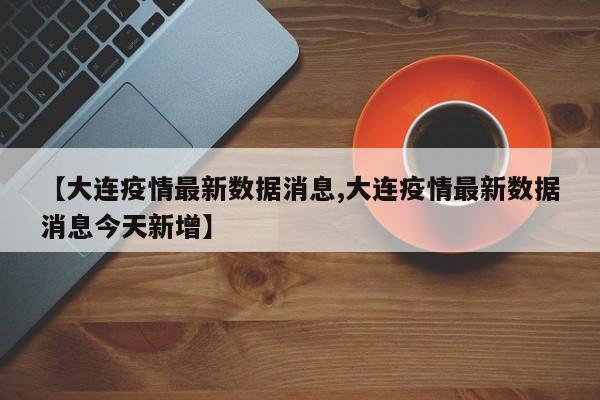 【大连疫情最新数据消息,大连疫情最新数据消息今天新增】