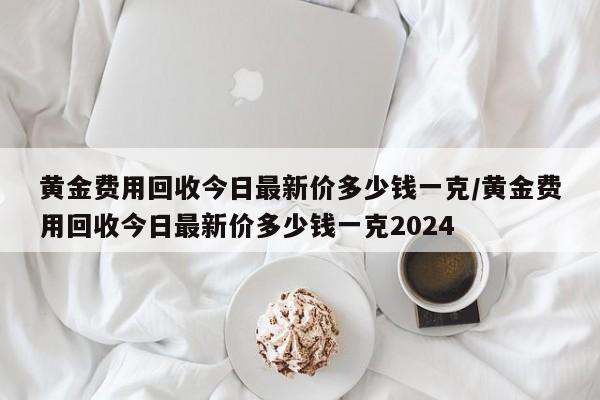 黄金费用回收今日最新价多少钱一克/黄金费用回收今日最新价多少钱一克2024