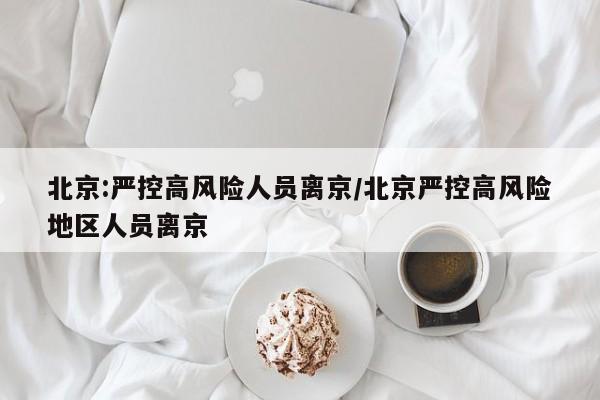 北京:严控高风险人员离京/北京严控高风险地区人员离京