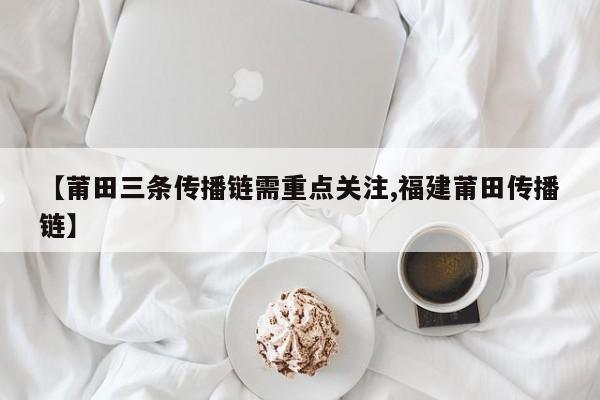 【莆田三条传播链需重点关注,福建莆田传播链】