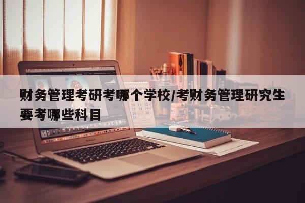 财务管理考研考哪个学校/考财务管理研究生要考哪些科目