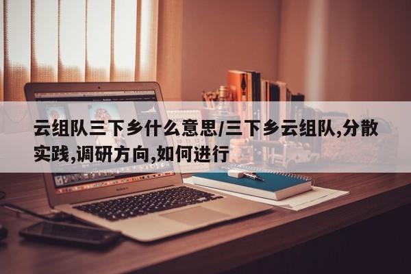 云组队三下乡什么意思/三下乡云组队,分散实践,调研方向,如何进行