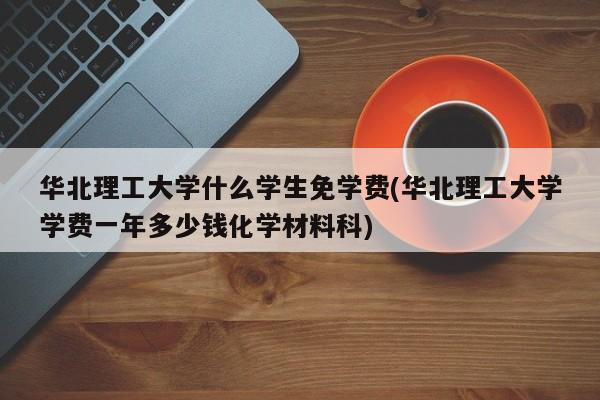 华北理工大学什么学生免学费(华北理工大学学费一年多少钱化学材料科)
