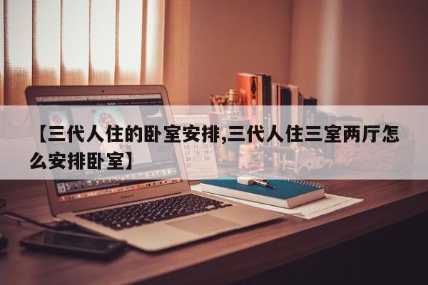 【三代人住的卧室安排,三代人住三室两厅怎么安排卧室】