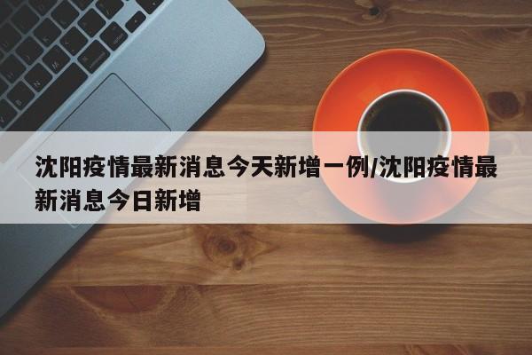 沈阳疫情最新消息今天新增一例/沈阳疫情最新消息今日新增