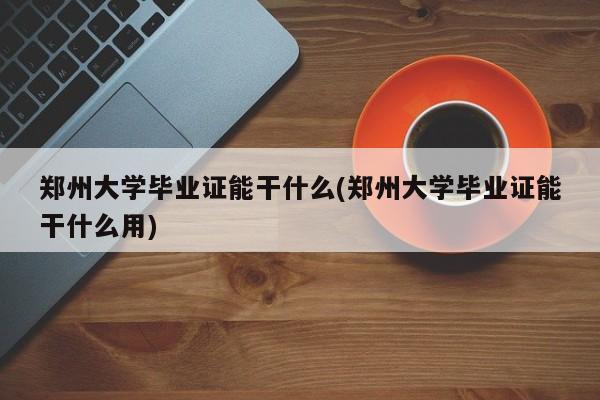 郑州大学毕业证能干什么(郑州大学毕业证能干什么用)