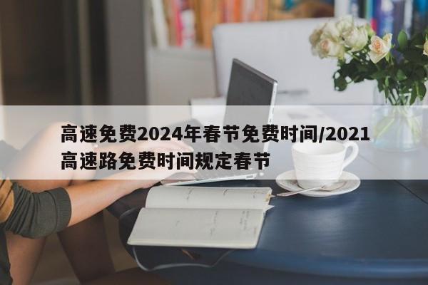 高速免费2024年春节免费时间/2021高速路免费时间规定春节