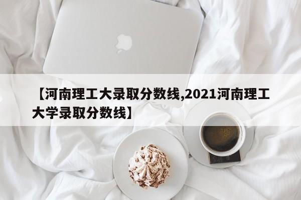 【河南理工大录取分数线,2021河南理工大学录取分数线】