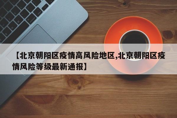 【北京朝阳区疫情高风险地区,北京朝阳区疫情风险等级最新通报】