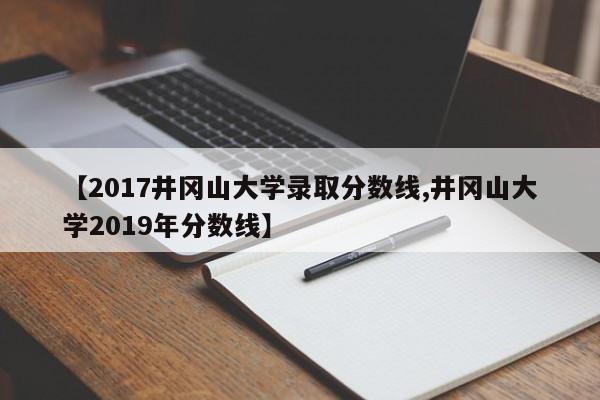 【2017井冈山大学录取分数线,井冈山大学2019年分数线】