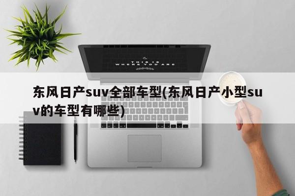 东风日产suv全部车型(东风日产小型suv的车型有哪些)