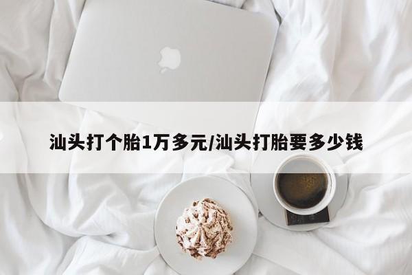 汕头打个胎1万多元/汕头打胎要多少钱
