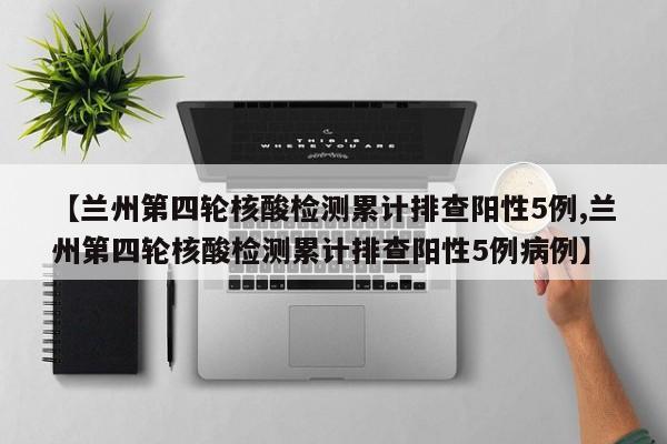 【兰州第四轮核酸检测累计排查阳性5例,兰州第四轮核酸检测累计排查阳性5例病例】