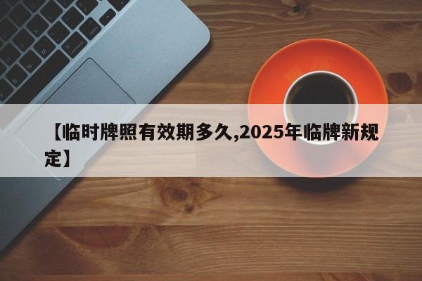 【临时牌照有效期多久,2025年临牌新规定】