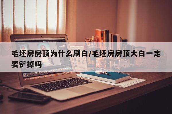 毛坯房房顶为什么刷白/毛坯房房顶大白一定要铲掉吗