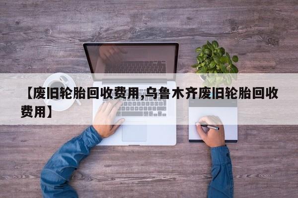 【废旧轮胎回收费用,乌鲁木齐废旧轮胎回收费用】